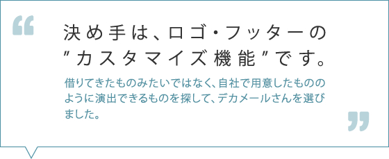 決め手は、ロゴ・フッターのカスタマイズ機能です。借りてきたものみたいではなく、自社で用意したもののように演出できるものを探して、デカメールさんを選びました。