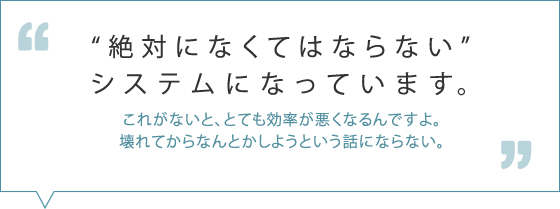 会社にとっては「絶対になくてはならないシステム」になっています。これがないと、とても効率が悪くなるんですよ。壊れてからなんとかしようという話にならない。