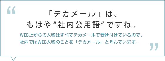 「デカメール」は、もはや社内公用語ですね。WEB上からの入稿はすべてデカメールで受け付けているので、社内ではWEB入稿のことを「デカメール」と呼んでいます。