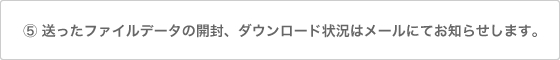 送ったファイルデータの開封、ダウンロード状況はメールにてお知らせします。